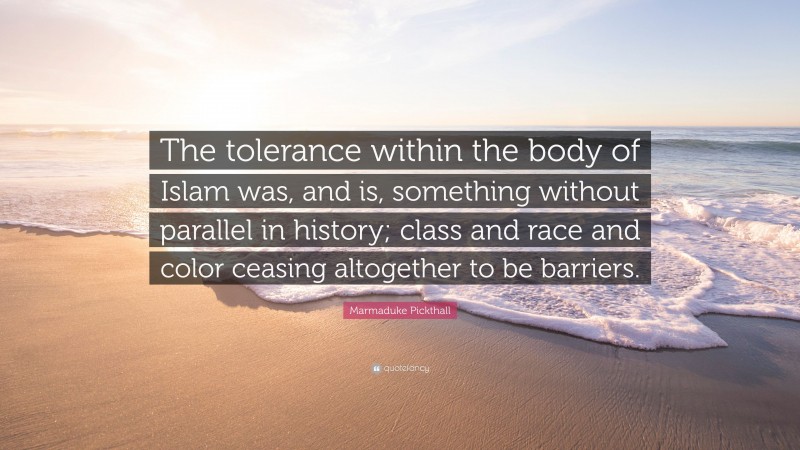 Marmaduke Pickthall Quote: “The tolerance within the body of Islam was, and is, something without parallel in history; class and race and color ceasing altogether to be barriers.”