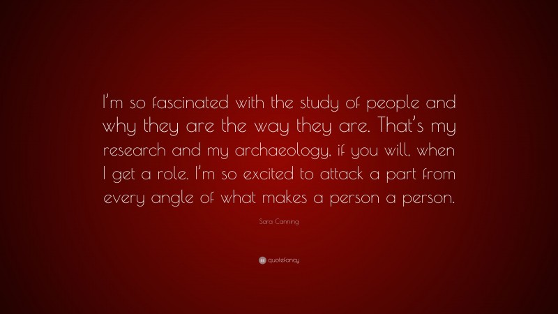 Sara Canning Quote: “I’m so fascinated with the study of people and why they are the way they are. That’s my research and my archaeology, if you will, when I get a role. I’m so excited to attack a part from every angle of what makes a person a person.”