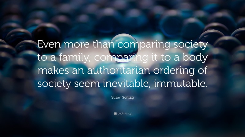 Susan Sontag Quote: “Even more than comparing society to a family, comparing it to a body makes an authoritarian ordering of society seem inevitable, immutable.”