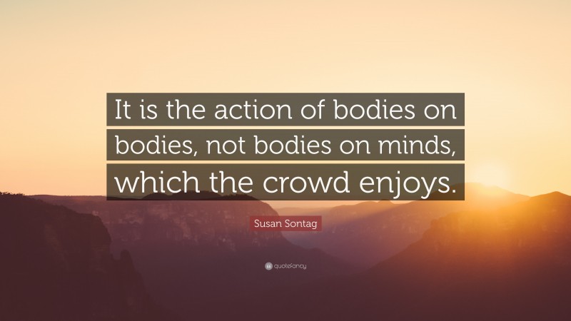 Susan Sontag Quote: “It is the action of bodies on bodies, not bodies on minds, which the crowd enjoys.”