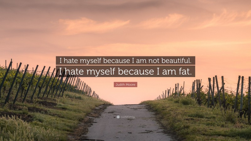 Judith Moore Quote: “I hate myself because I am not beautiful. I hate myself because I am fat.”