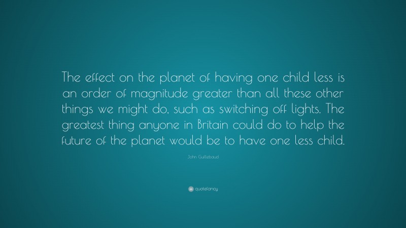 John Guillebaud Quote: “The effect on the planet of having one child less is an order of magnitude greater than all these other things we might do, such as switching off lights. The greatest thing anyone in Britain could do to help the future of the planet would be to have one less child.”