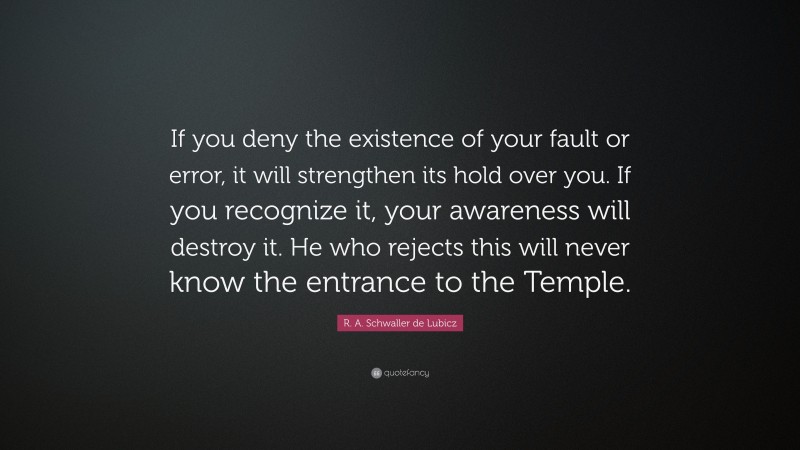 R. A. Schwaller de Lubicz Quote: “If you deny the existence of your fault or error, it will strengthen its hold over you. If you recognize it, your awareness will destroy it. He who rejects this will never know the entrance to the Temple.”