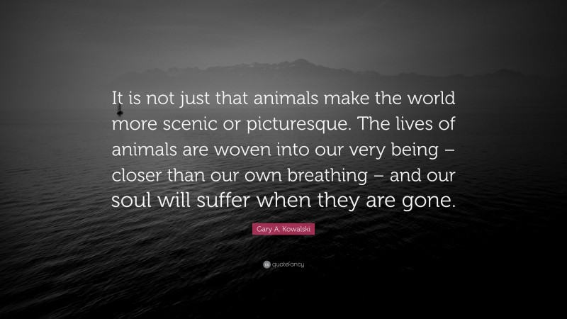 Gary A. Kowalski Quote: “It is not just that animals make the world more scenic or picturesque. The lives of animals are woven into our very being – closer than our own breathing – and our soul will suffer when they are gone.”