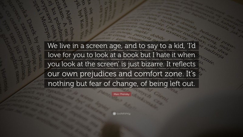 Marc Prensky Quote: “We live in a screen age, and to say to a kid, ‘I’d love for you to look at a book but I hate it when you look at the screen’ is just bizarre. It reflects our own prejudices and comfort zone. It’s nothing but fear of change, of being left out.”