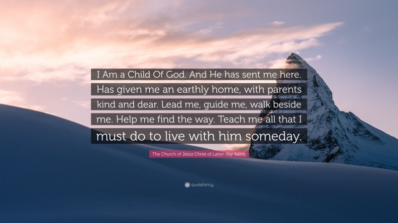 The Church of Jesus Christ of Latter-day Saints Quote: “I Am a Child Of God. And He has sent me here. Has given me an earthly home, with parents kind and dear. Lead me, guide me, walk beside me. Help me find the way. Teach me all that I must do to live with him someday.”