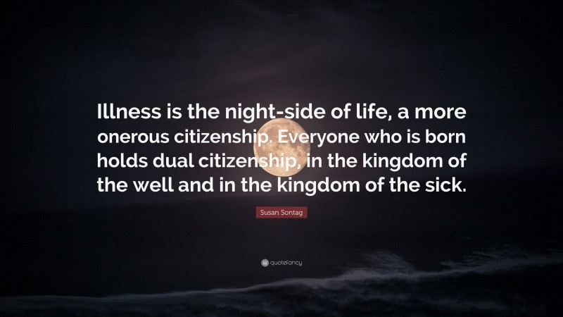 Susan Sontag Quote: “Illness is the night-side of life, a more onerous citizenship. Everyone who is born holds dual citizenship, in the kingdom of the well and in the kingdom of the sick.”