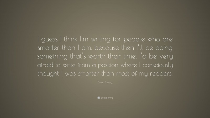 Susan Sontag Quote: “I guess I think I’m writing for people who are smarter than I am, because then I’ll be doing something that’s worth their time. I’d be very afraid to write from a position where I consciously thought I was smarter than most of my readers.”
