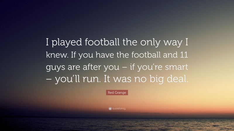 Red Grange Quote: “I played football the only way I knew. If you have the football and 11 guys are after you – if you’re smart – you’ll run. It was no big deal.”