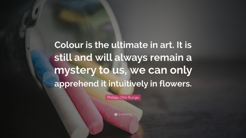 Philipp Otto Runge Quote: “Colour is the ultimate in art. It is still and will always remain a mystery to us, we can only apprehend it intuitively in flowers.”