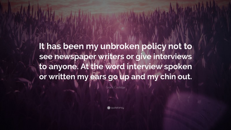 Grace Coolidge Quote: “It has been my unbroken policy not to see newspaper writers or give interviews to anyone. At the word interview spoken or written my ears go up and my chin out.”