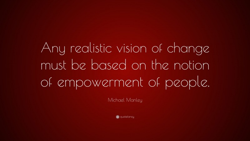 Michael Manley Quote: “Any realistic vision of change must be based on the notion of empowerment of people.”
