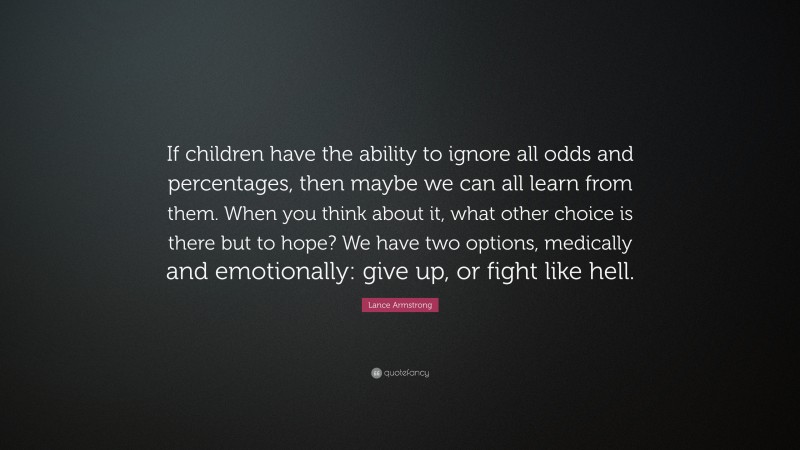 Lance Armstrong Quote: “If children have the ability to ignore all odds and percentages, then maybe we can all learn from them. When you think about it, what other choice is there but to hope? We have two options, medically and emotionally: give up, or fight like hell.”