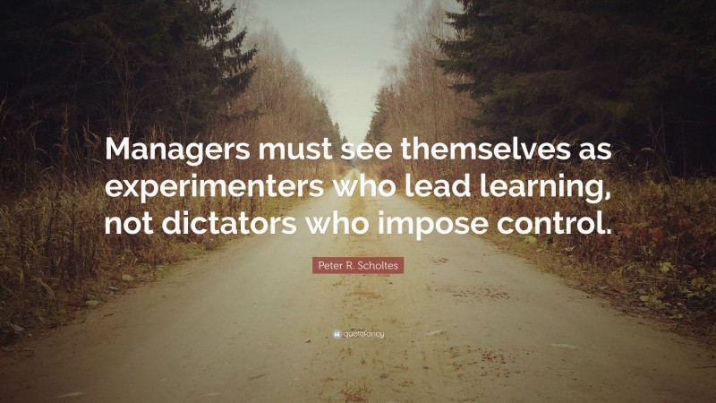 Peter R. Scholtes Quote: “Managers must see themselves as experimenters who lead learning, not dictators who impose control.”