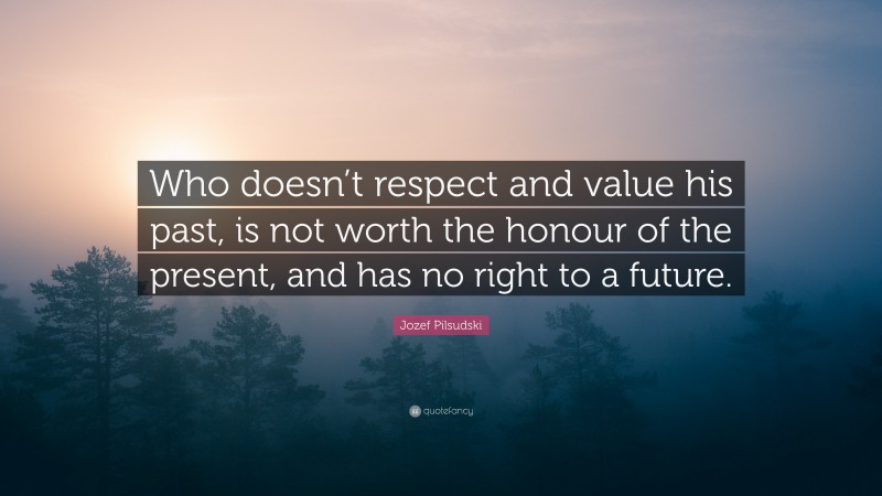 Jozef Pilsudski Quote: “Who doesn’t respect and value his past, is not worth the honour of the present, and has no right to a future.”