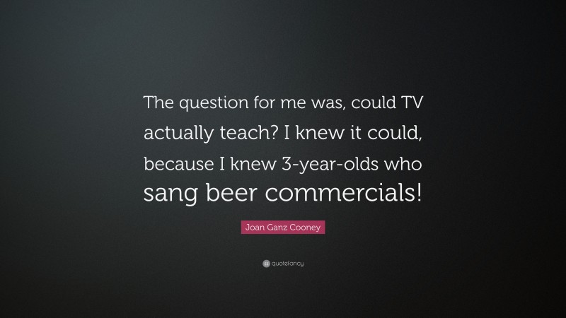 Joan Ganz Cooney Quote: “The question for me was, could TV actually teach? I knew it could, because I knew 3-year-olds who sang beer commercials!”