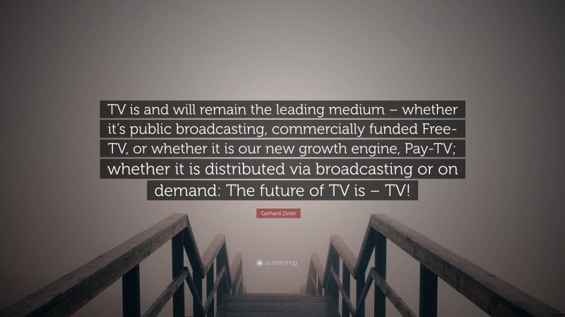 Gerhard Zeiler Quote: “TV is and will remain the leading medium – whether it’s public broadcasting, commercially funded Free-TV, or whether it is our new growth engine, Pay-TV; whether it is distributed via broadcasting or on demand: The future of TV is – TV!”