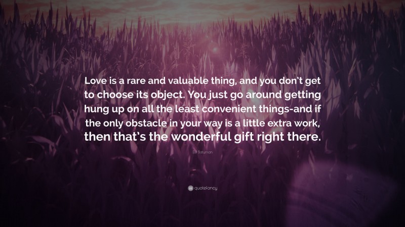 Elif Batuman Quote: “Love is a rare and valuable thing, and you don’t get to choose its object. You just go around getting hung up on all the least convenient things-and if the only obstacle in your way is a little extra work, then that’s the wonderful gift right there.”