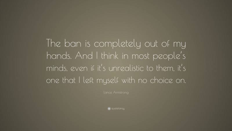 Lance Armstrong Quote: “The ban is completely out of my hands. And I think in most people’s minds, even if it’s unrealistic to them, it’s one that I left myself with no choice on.”