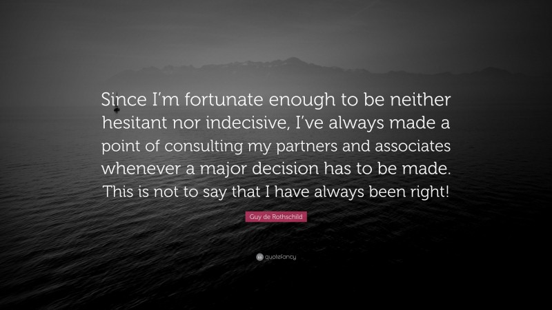 Guy de Rothschild Quote: “Since I’m fortunate enough to be neither hesitant nor indecisive, I’ve always made a point of consulting my partners and associates whenever a major decision has to be made. This is not to say that I have always been right!”