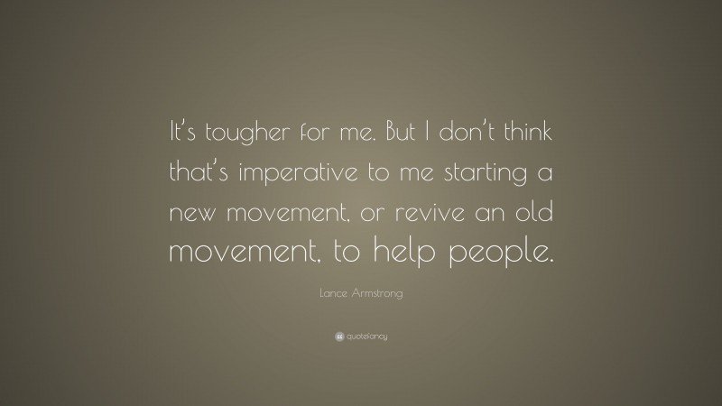 Lance Armstrong Quote: “It’s tougher for me. But I don’t think that’s imperative to me starting a new movement, or revive an old movement, to help people.”