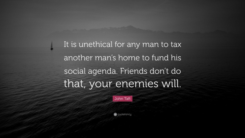 John Taft Quote: “It is unethical for any man to tax another man’s home to fund his social agenda. Friends don’t do that, your enemies will.”