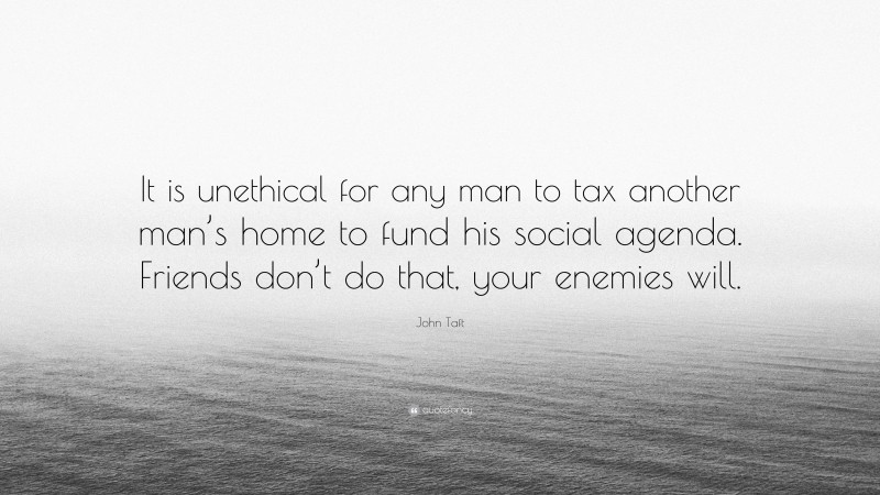 John Taft Quote: “It is unethical for any man to tax another man’s home to fund his social agenda. Friends don’t do that, your enemies will.”
