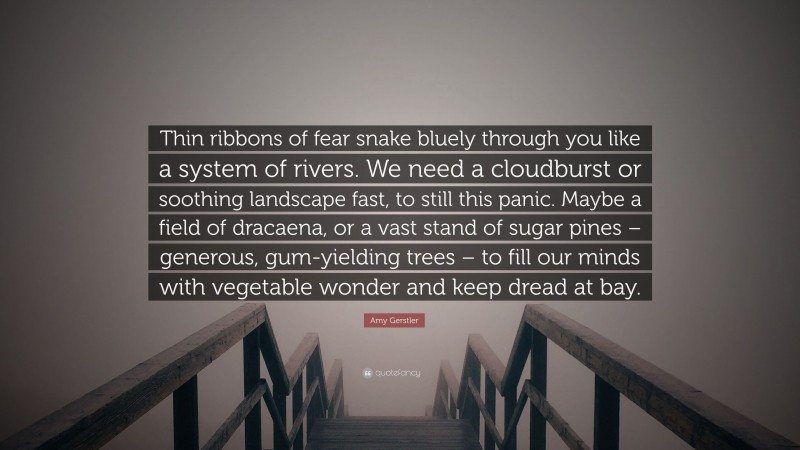 Amy Gerstler Quote: “Thin ribbons of fear snake bluely through you like a system of rivers. We need a cloudburst or soothing landscape fast, to still this panic. Maybe a field of dracaena, or a vast stand of sugar pines – generous, gum-yielding trees – to fill our minds with vegetable wonder and keep dread at bay.”