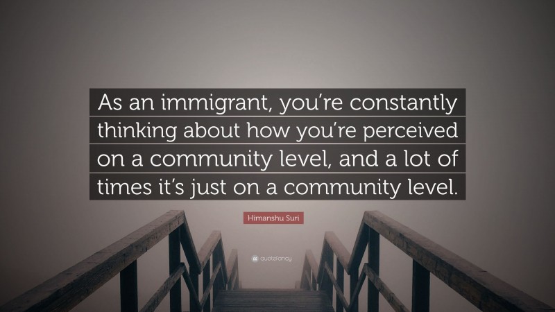 Himanshu Suri Quote: “As an immigrant, you’re constantly thinking about how you’re perceived on a community level, and a lot of times it’s just on a community level.”