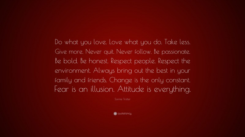 Sonnie Trotter Quote: “Do what you love. Love what you do. Take less. Give more. Never quit. Never follow. Be passionate. Be bold. Be honest. Respect people. Respect the environment. Always bring out the best in your family and friends. Change is the only constant. Fear is an illusion. Attitude is everything.”