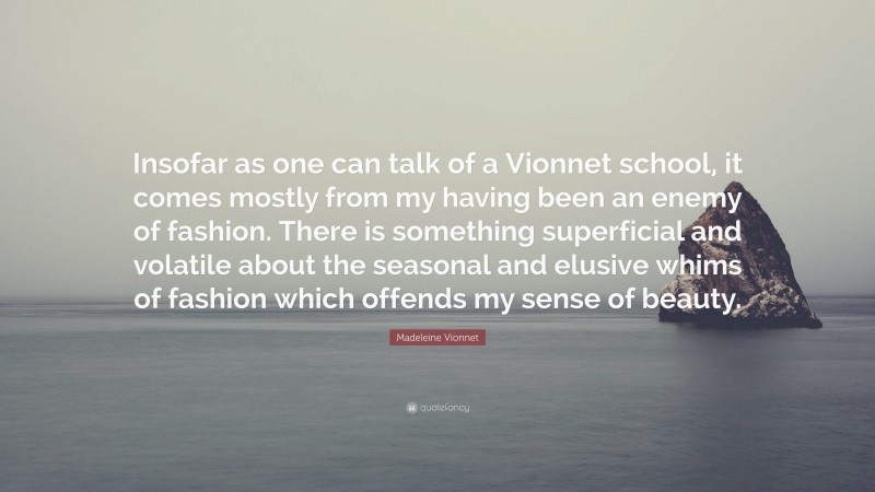 Madeleine Vionnet Quote: “Insofar as one can talk of a Vionnet school, it comes mostly from my having been an enemy of fashion. There is something superficial and volatile about the seasonal and elusive whims of fashion which offends my sense of beauty.”