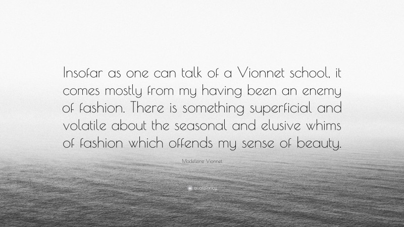 Madeleine Vionnet Quote: “Insofar as one can talk of a Vionnet school, it comes mostly from my having been an enemy of fashion. There is something superficial and volatile about the seasonal and elusive whims of fashion which offends my sense of beauty.”