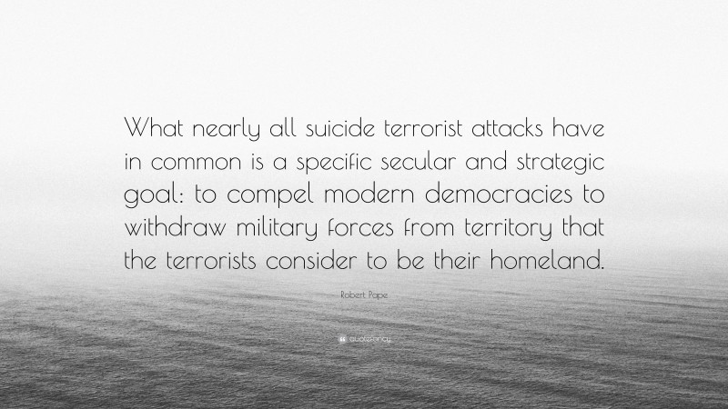 Robert Pape Quote: “What nearly all suicide terrorist attacks have in common is a specific secular and strategic goal: to compel modern democracies to withdraw military forces from territory that the terrorists consider to be their homeland.”