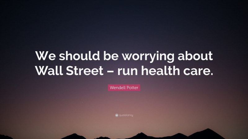 Wendell Potter Quote: “We should be worrying about Wall Street – run health care.”