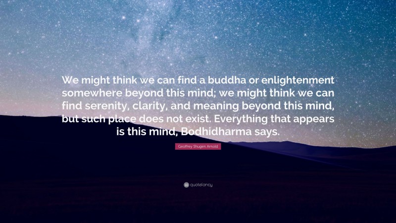 Geoffrey Shugen Arnold Quote: “We might think we can find a buddha or enlightenment somewhere beyond this mind; we might think we can find serenity, clarity, and meaning beyond this mind, but such place does not exist. Everything that appears is this mind, Bodhidharma says.”