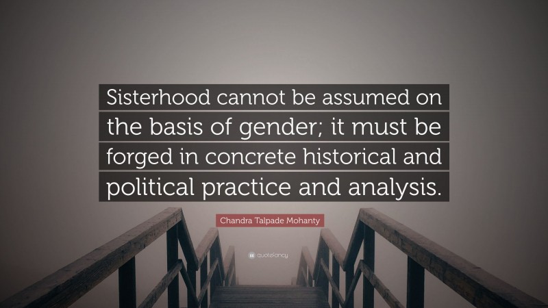 Chandra Talpade Mohanty Quote: “Sisterhood cannot be assumed on the basis of gender; it must be forged in concrete historical and political practice and analysis.”