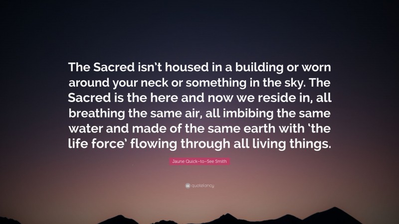 Jaune Quick–to–See Smith Quote: “The Sacred isn’t housed in a building or worn around your neck or something in the sky. The Sacred is the here and now we reside in, all breathing the same air, all imbibing the same water and made of the same earth with ‘the life force’ flowing through all living things.”