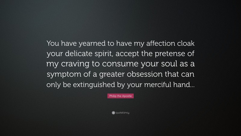 Philip the Apostle Quote: “You have yearned to have my affection cloak your delicate spirit, accept the pretense of my craving to consume your soul as a symptom of a greater obsession that can only be extinguished by your merciful hand...”