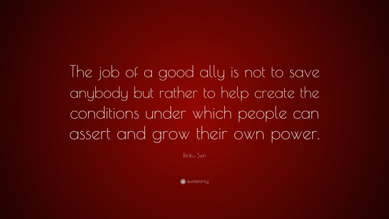 Rinku Sen Quote: “The job of a good ally is not to save anybody but rather to help create the conditions under which people can assert and grow their own power.”