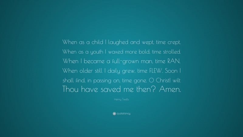 Henry Twells Quote: “When as a child I laughed and wept, time crept. When as a youth I waxed more bold, time strolled. When I became a full-grown man, time RAN. When older still I daily grew, time FLEW. Soon I shall find, in passing on, time gone. O Christ! wilt Thou have saved me then? Amen.”