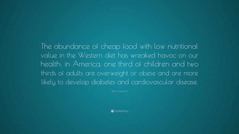 Ellen Gustafson Quote: “The abundance of cheap food with low nutritional value in the Western diet has wreaked havoc on our health; in America, one third of children and two thirds of adults are overweight or obese and are more likely to develop diabetes and cardiovascular disease.”