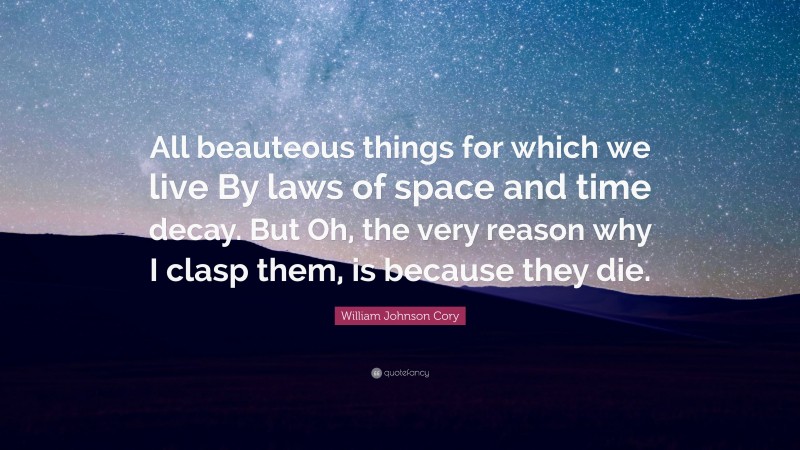 William Johnson Cory Quote: “All beauteous things for which we live By laws of space and time decay. But Oh, the very reason why I clasp them, is because they die.”