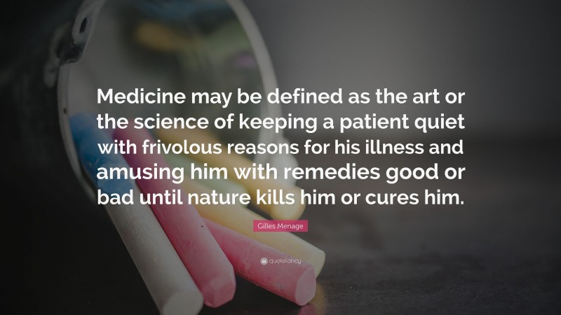 Gilles Menage Quote: “Medicine may be defined as the art or the science of keeping a patient quiet with frivolous reasons for his illness and amusing him with remedies good or bad until nature kills him or cures him.”