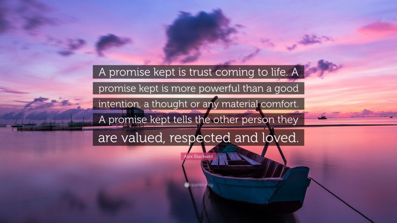 Alex Blackwell Quote: “A promise kept is trust coming to life. A promise kept is more powerful than a good intention, a thought or any material comfort. A promise kept tells the other person they are valued, respected and loved.”
