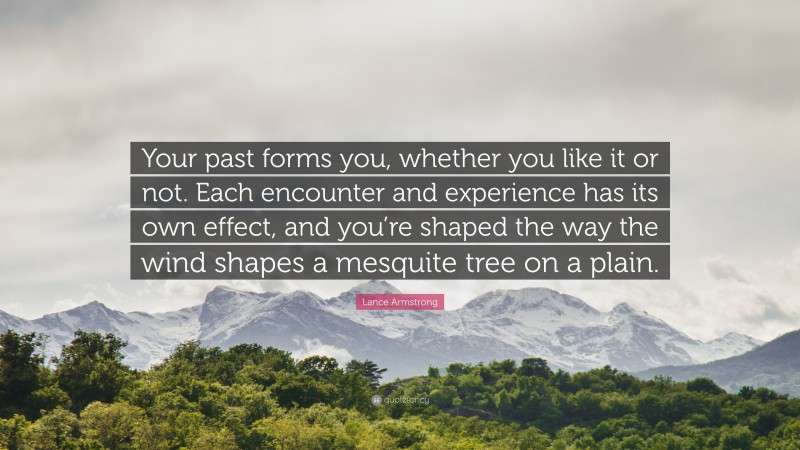 Lance Armstrong Quote: “Your past forms you, whether you like it or not. Each encounter and experience has its own effect, and you’re shaped the way the wind shapes a mesquite tree on a plain.”