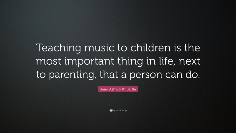 Jean Ashworth Bartle Quote: “Teaching music to children is the most important thing in life, next to parenting, that a person can do.”