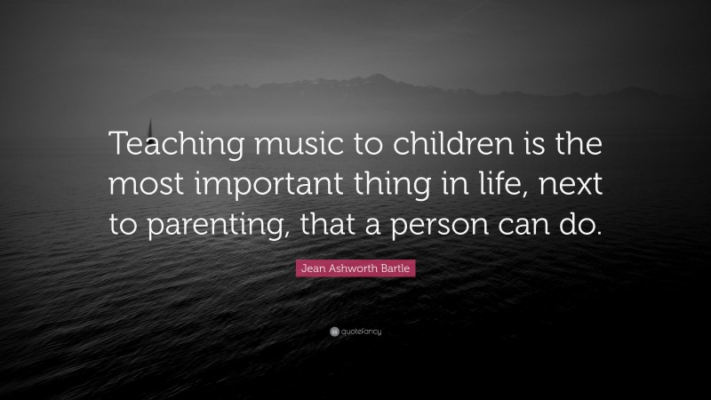 Jean Ashworth Bartle Quote: “Teaching music to children is the most important thing in life, next to parenting, that a person can do.”