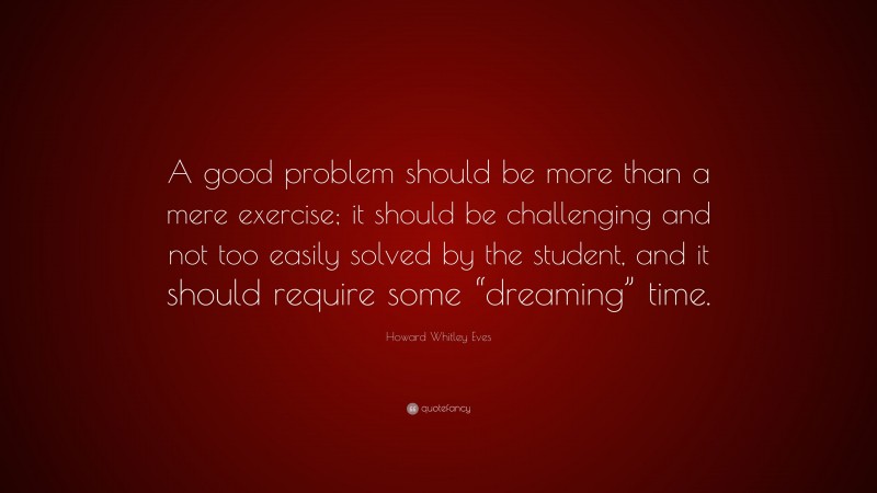 Howard Whitley Eves Quote: “A good problem should be more than a mere exercise; it should be challenging and not too easily solved by the student, and it should require some “dreaming” time.”