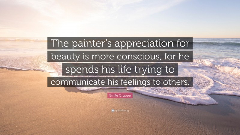 Emile Gruppe Quote: “The painter’s appreciation for beauty is more conscious, for he spends his life trying to communicate his feelings to others.”