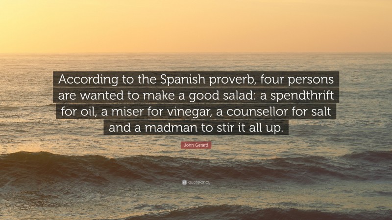 John Gerard Quote: “According to the Spanish proverb, four persons are wanted to make a good salad: a spendthrift for oil, a miser for vinegar, a counsellor for salt and a madman to stir it all up.”